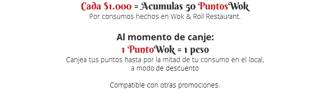 Cada $1.000 = Acumulas 50 PuntosWok Por consumos hechos en Wok & Roll Restaurant. Al momento de canje: 1 PuntoWok = 1 peso Canjea tus puntos hasta por la mitad de tu consumo en el local, a modo de descuento  Compatible con otras promociones.